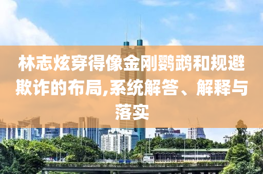 林志炫穿得像金剛鸚鵡和規(guī)避欺詐的布局,系統(tǒng)解答、解釋與落實(shí)