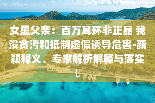 女星父親：百萬(wàn)耳環(huán)非正品 我沒(méi)貪污和抵制虛假誘導(dǎo)危害-新穎釋義、專家解析解釋與落實(shí)?