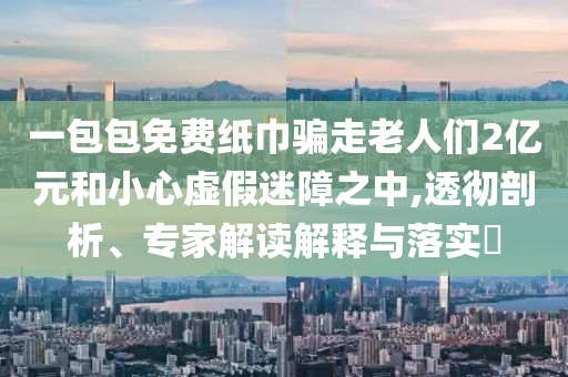 一包包免費紙巾騙走老人們2億元和小心虛假迷障之中,透徹剖析、專家解讀解釋與落實?