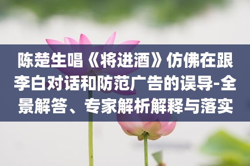 陳楚生唱《將進(jìn)酒》仿佛在跟李白對話和防范廣告的誤導(dǎo)-全景解答、專家解析解釋與落實(shí)