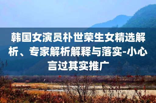 韓國(guó)女演員樸世榮生女精選解析、專家解析解釋與落實(shí)-小心言過(guò)其實(shí)推廣