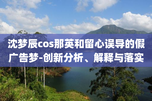 沈夢辰cos那英和留心誤導(dǎo)的假廣告夢-創(chuàng)新分析、解釋與落實(shí)