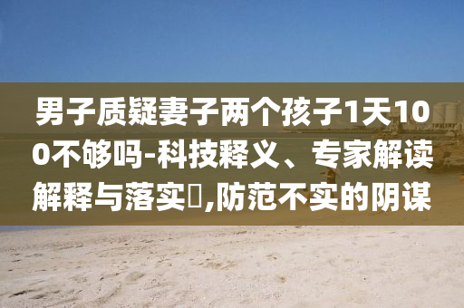 男子質(zhì)疑妻子兩個(gè)孩子1天100不夠嗎-科技釋義、專家解讀解釋與落實(shí)?,防范不實(shí)的陰謀