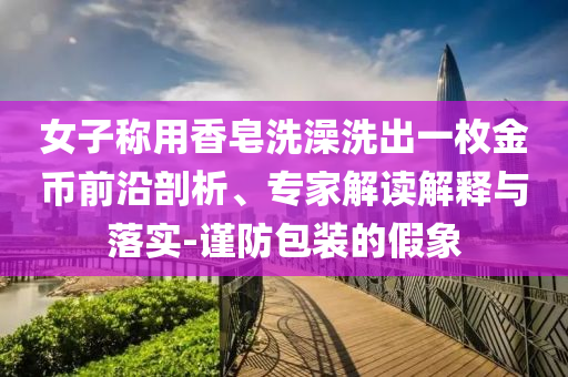 女子稱用香皂洗澡洗出一枚金幣前沿剖析、專家解讀解釋與落實(shí)-謹(jǐn)防包裝的假象