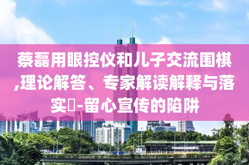 蔡磊用眼控儀和兒子交流圍棋,理論解答、專家解讀解釋與落實(shí)?-留心宣傳的陷阱