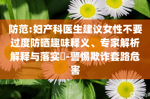防范:婦產(chǎn)科醫(yī)生建議女性不要過度防曬趣味釋義、專家解析解釋與落實?-警惕欺詐套路危害