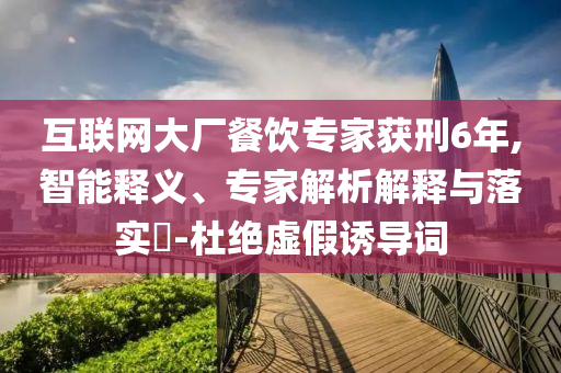 互聯(lián)網(wǎng)大廠餐飲專家獲刑6年,智能釋義、專家解析解釋與落實(shí)?-杜絕虛假誘導(dǎo)詞