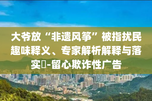 大爺放“非遺風(fēng)箏”被指擾民趣味釋義、專家解析解釋與落實(shí)?-留心欺詐性廣告