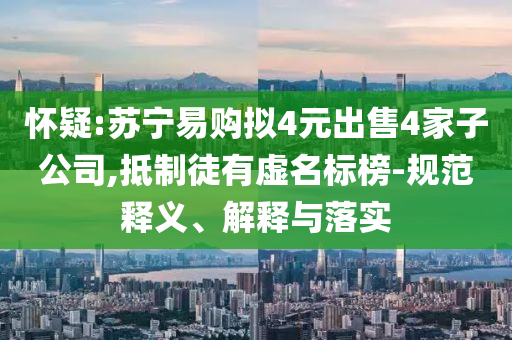 懷疑:蘇寧易購擬4元出售4家子公司,抵制徒有虛名標(biāo)榜-規(guī)范釋義、解釋與落實
