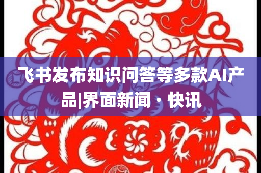 飛書發(fā)布知識問答等多款AI產(chǎn)品|界面新聞 · 快訊
