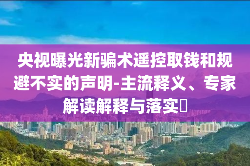 央視曝光新騙術(shù)遙控取錢和規(guī)避不實的聲明-主流釋義、專家解讀解釋與落實?