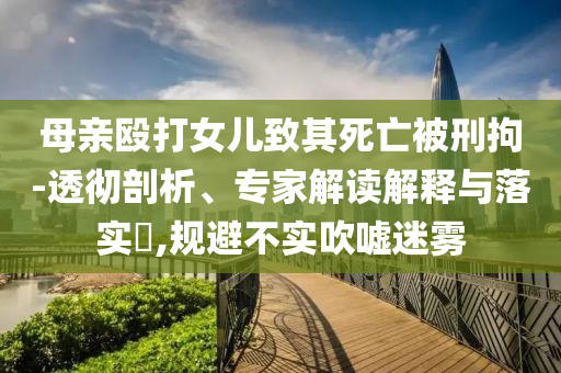 母親毆打女兒致其死亡被刑拘-透徹剖析、專家解讀解釋與落實(shí)?,規(guī)避不實(shí)吹噓迷霧