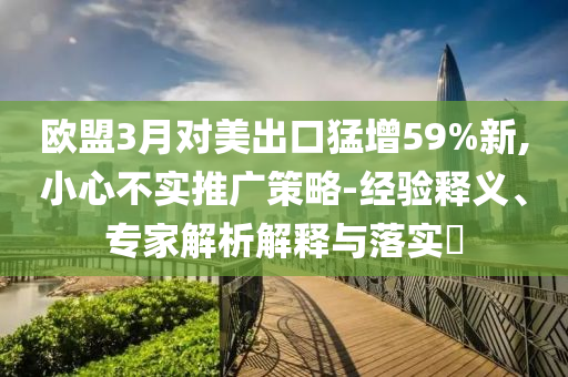 歐盟3月對(duì)美出口猛增59%新,小心不實(shí)推廣策略-經(jīng)驗(yàn)釋義、專家解析解釋與落實(shí)?