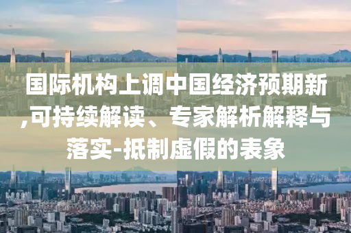 國(guó)際機(jī)構(gòu)上調(diào)中國(guó)經(jīng)濟(jì)預(yù)期新,可持續(xù)解讀、專家解析解釋與落實(shí)-抵制虛假的表象