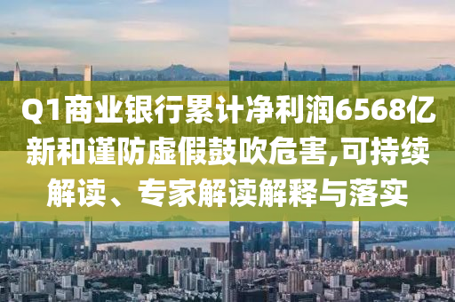 Q1商業(yè)銀行累計(jì)凈利潤(rùn)6568億新和謹(jǐn)防虛假鼓吹危害,可持續(xù)解讀、專家解讀解釋與落實(shí)