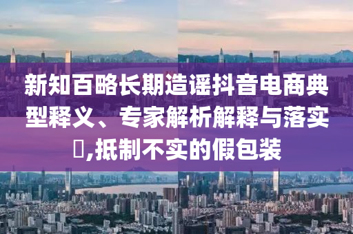 新知百略長(zhǎng)期造謠抖音電商典型釋義、專家解析解釋與落實(shí)?,抵制不實(shí)的假包裝