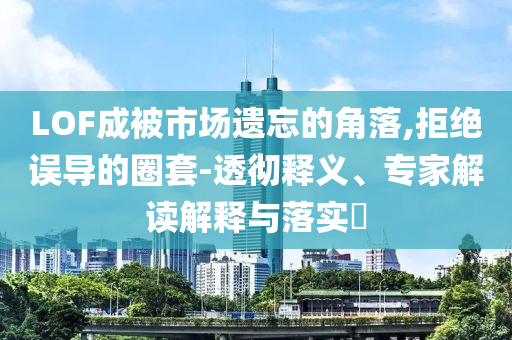 LOF成被市場遺忘的角落,拒絕誤導的圈套-透徹釋義、專家解讀解釋與落實?