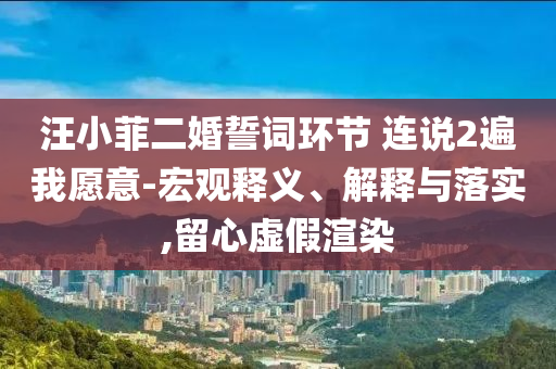 汪小菲二婚誓詞環(huán)節(jié) 連說(shuō)2遍我愿意-宏觀釋義、解釋與落實(shí),留心虛假渲染