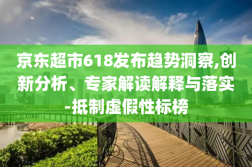 京東超市618發(fā)布趨勢洞察,創(chuàng)新分析、專家解讀解釋與落實-抵制虛假性標榜