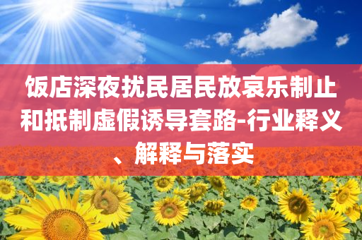 飯店深夜擾民居民放哀樂制止和抵制虛假誘導(dǎo)套路-行業(yè)釋義、解釋與落實(shí)