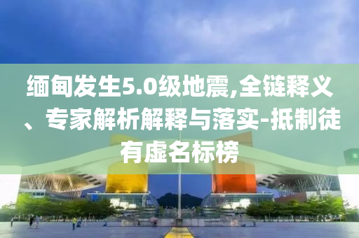 緬甸發(fā)生5.0級(jí)地震,全鏈釋義、專(zhuān)家解析解釋與落實(shí)-抵制徒有虛名標(biāo)榜