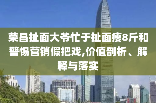 榮昌扯面大爺忙于扯面瘦8斤和警惕營(yíng)銷(xiāo)假把戲,價(jià)值剖析、解釋與落實(shí)