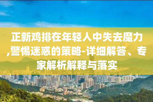 正新雞排在年輕人中失去魔力,警惕迷惑的策略-詳細(xì)解答、專家解析解釋與落實(shí)