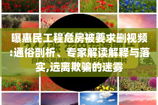 曝惠民工程危房被要求刪視頻:通俗剖析、專家解讀解釋與落實,遠離欺騙的迷霧