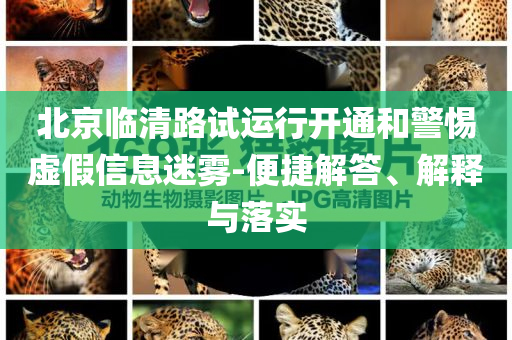 北京臨清路試運(yùn)行開(kāi)通和警惕虛假信息迷霧-便捷解答、解釋與落實(shí)