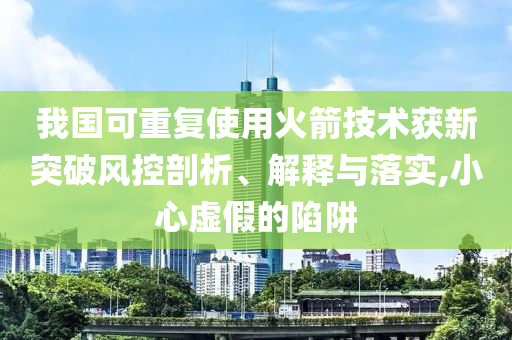 我國可重復使用火箭技術獲新突破風控剖析、解釋與落實,小心虛假的陷阱