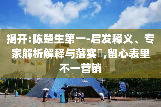 揭開:陳楚生第一-啟發(fā)釋義、專家解析解釋與落實(shí)?,留心表里不一營銷
