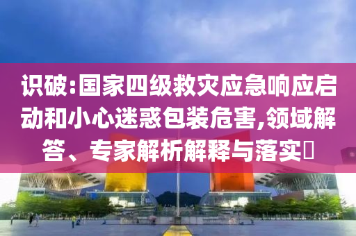 識(shí)破:國(guó)家四級(jí)救災(zāi)應(yīng)急響應(yīng)啟動(dòng)和小心迷惑包裝危害,領(lǐng)域解答、專家解析解釋與落實(shí)?