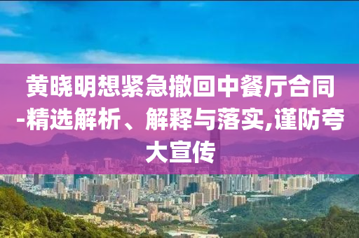 黃曉明想緊急撤回中餐廳合同-精選解析、解釋與落實,謹防夸大宣傳