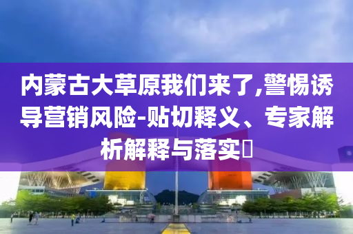 內(nèi)蒙古大草原我們來了,警惕誘導(dǎo)營銷風(fēng)險(xiǎn)-貼切釋義、專家解析解釋與落實(shí)?