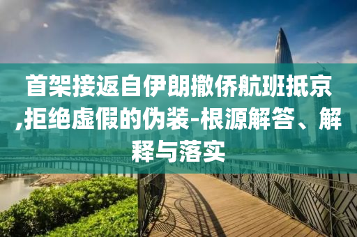 首架接返自伊朗撤僑航班抵京,拒絕虛假的偽裝-根源解答、解釋與落實