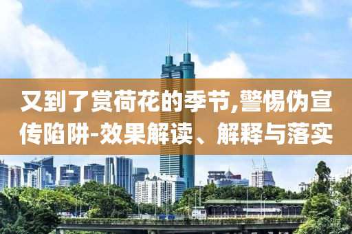 又到了賞荷花的季節(jié),警惕偽宣傳陷阱-效果解讀、解釋與落實