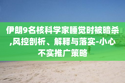 伊朗9名核科學(xué)家睡覺(jué)時(shí)被暗殺,風(fēng)控剖析、解釋與落實(shí)-小心不實(shí)推廣策略