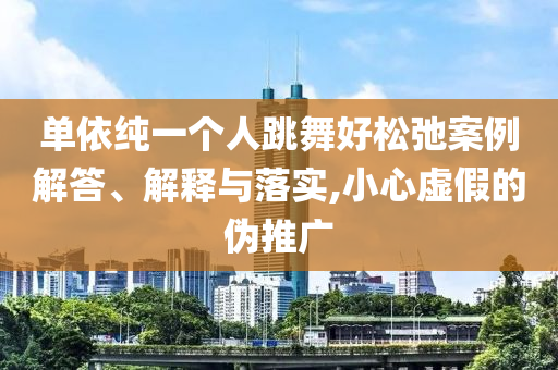 單依純一個人跳舞好松弛案例解答、解釋與落實,小心虛假的偽推廣