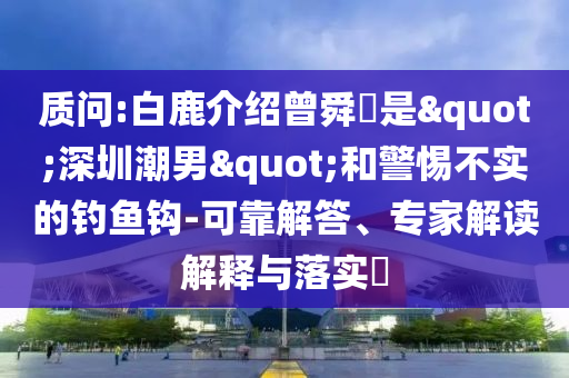 質(zhì)問:白鹿介紹曾舜晞是"深圳潮男"和警惕不實的釣魚鉤-可靠解答、專家解讀解釋與落實?