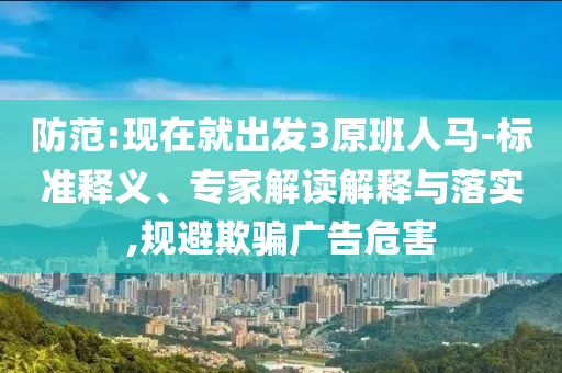 防范:現(xiàn)在就出發(fā)3原班人馬-標(biāo)準(zhǔn)釋義、專家解讀解釋與落實(shí),規(guī)避欺騙廣告危害