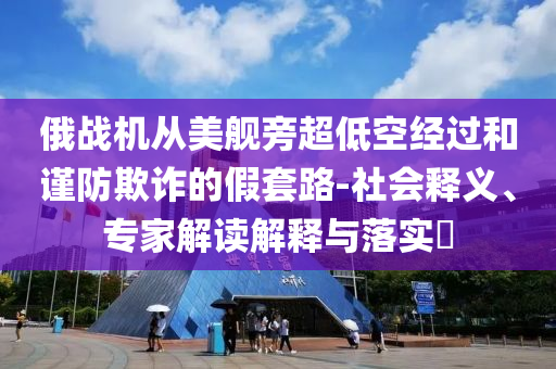 俄戰(zhàn)機(jī)從美艦旁超低空經(jīng)過和謹(jǐn)防欺詐的假套路-社會(huì)釋義、專家解讀解釋與落實(shí)?