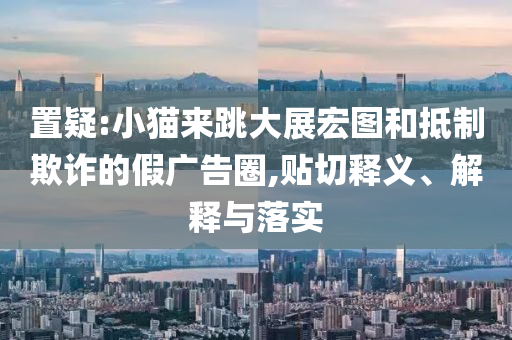置疑:小貓來跳大展宏圖和抵制欺詐的假廣告圈,貼切釋義、解釋與落實