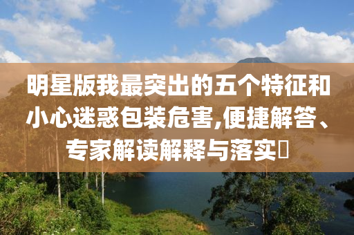 明星版我最突出的五個特征和小心迷惑包裝危害,便捷解答、專家解讀解釋與落實?